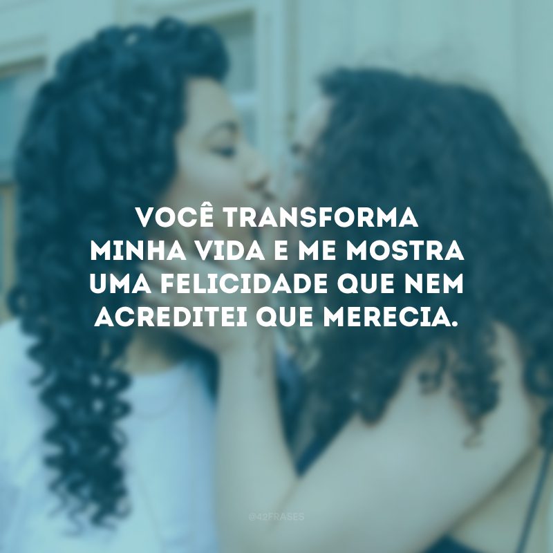 Você transforma minha vida e me mostra uma felicidade que nem acreditei que merecia.