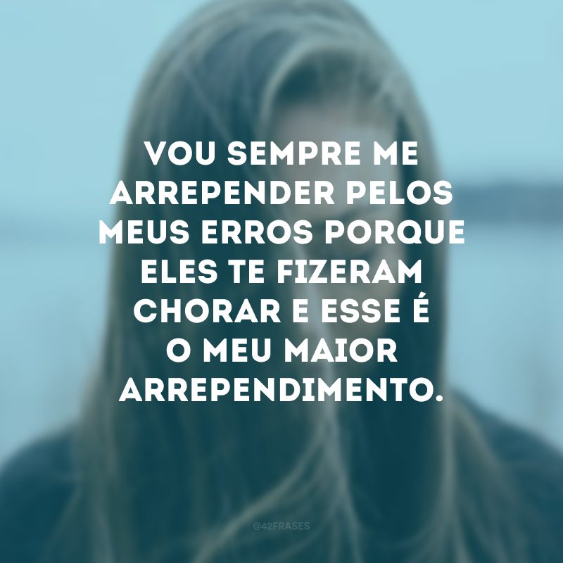 Vou sempre me arrepender pelos meus erros porque eles te fizeram chorar e esse é o meu maior arrependimento.