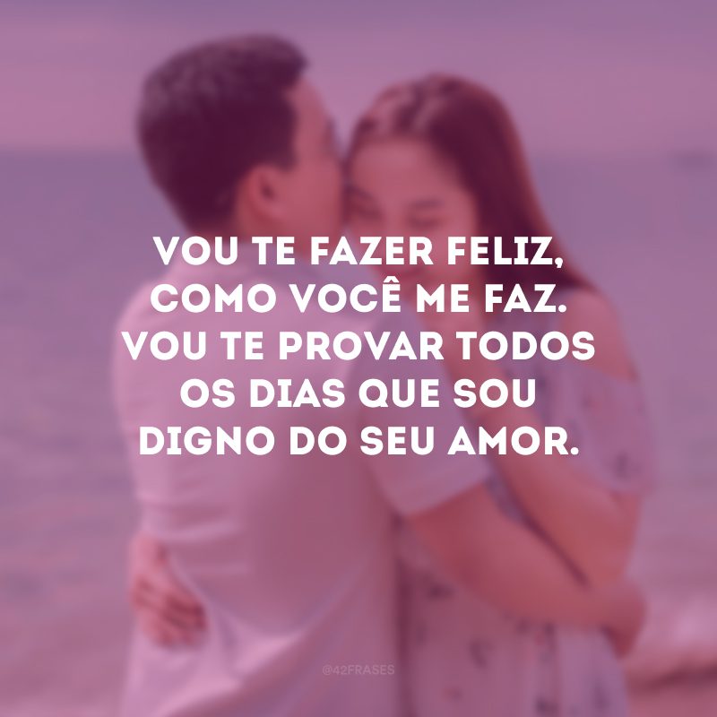 Vou te fazer feliz, como você me faz. Vou te provar todos os dias que sou digno do seu amor.