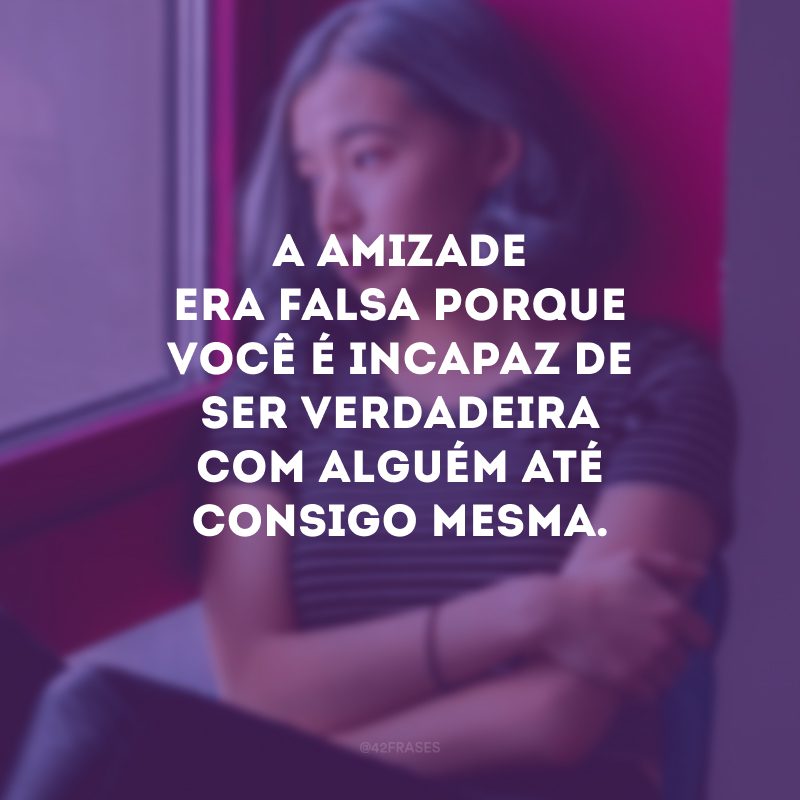 A amizade era falsa porque você é incapaz de ser verdadeira com alguém até consigo mesma.