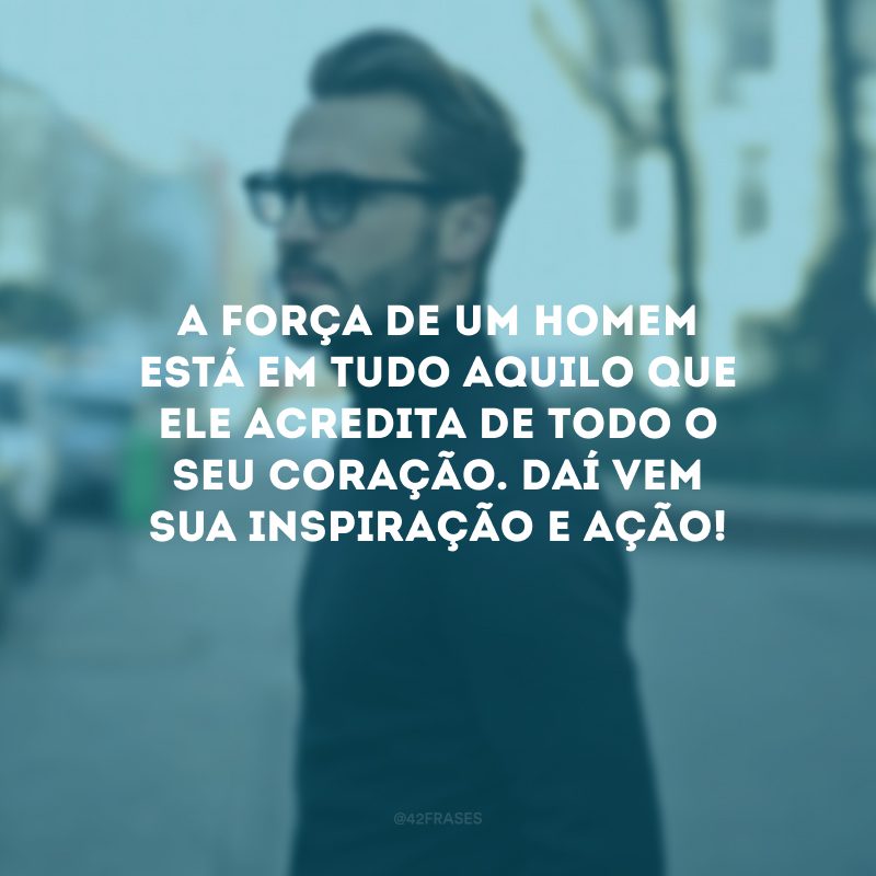 A força de um homem está em tudo aquilo que ele acredita de todo o seu coração. Daí vem sua inspiração e ação!