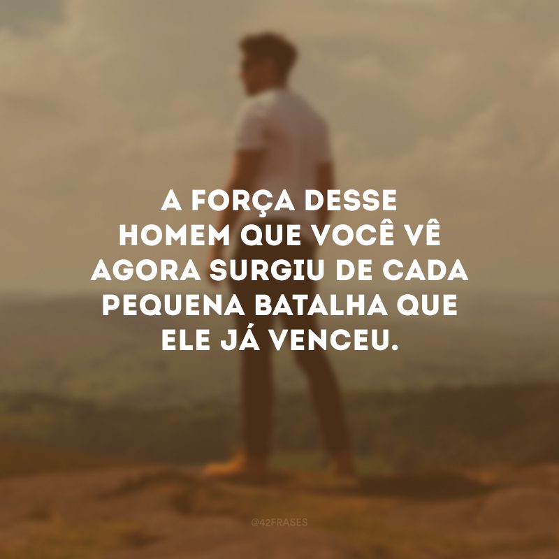 A força desse homem que você vê agora surgiu de cada pequena batalha que ele já venceu.