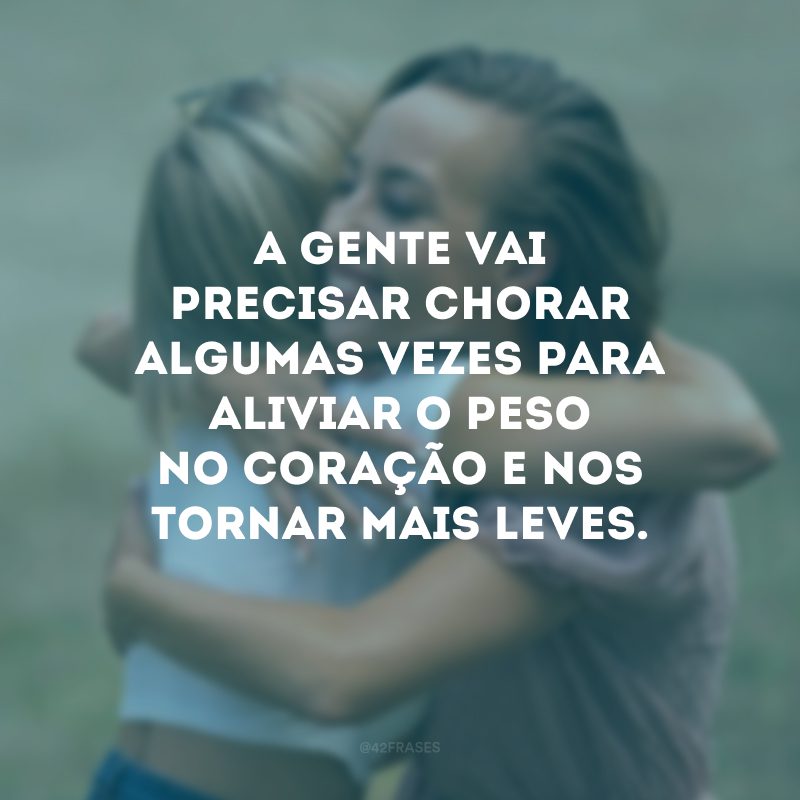 A gente vai precisar chorar algumas vezes para aliviar o peso no coração e nos tornar mais leves. 