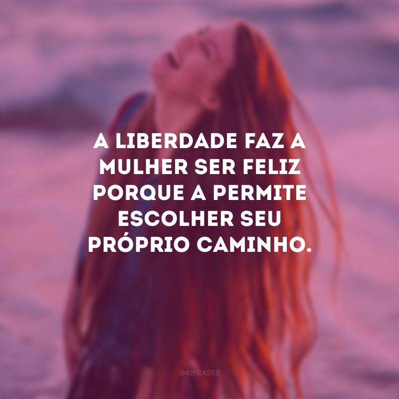 A liberdade faz a mulher ser feliz porque a permite escolher seu próprio caminho.