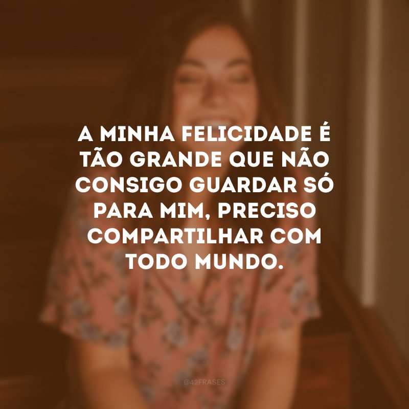 A minha felicidade é tão grande que não consigo guardar só para mim, preciso compartilhar com todo mundo.