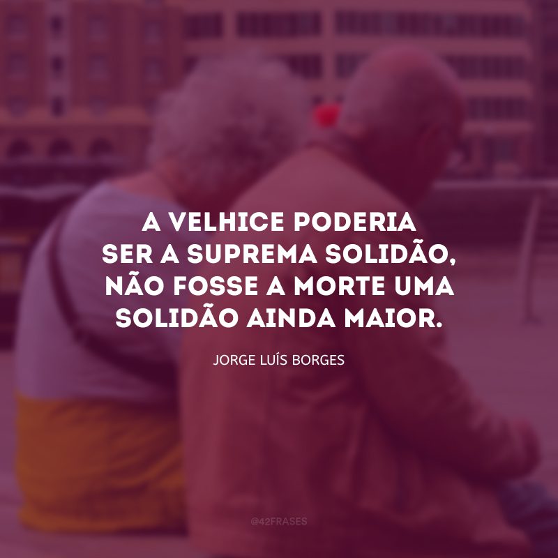 A velhice poderia ser a suprema solidão, não fosse a morte uma solidão ainda maior.