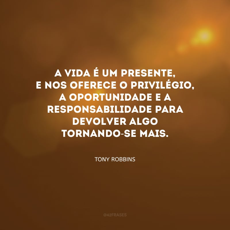 A vida é um presente, e nos oferece o privilégio, a oportunidade e a responsabilidade para devolver algo tornando-se mais.