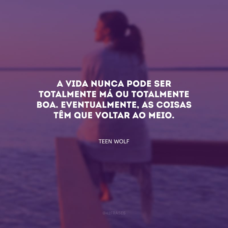 A vida nunca pode ser totalmente má ou totalmente boa. Eventualmente, as coisas têm que voltar ao meio.