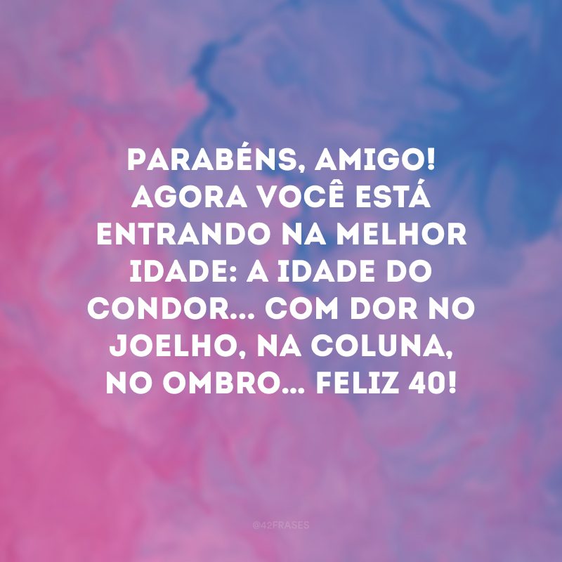 Parabéns, amigo! Agora você está entrando na melhor idade: a idade do condor... Com dor no joelho, na coluna, no ombro… Feliz 40!