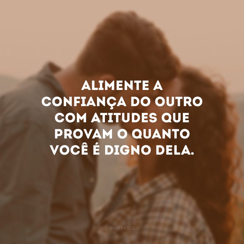 Alimente a confiança do outro com atitudes que provam o quanto você é digno dela.