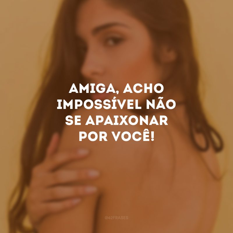 Amiga, acho impossível não se apaixonar por você!