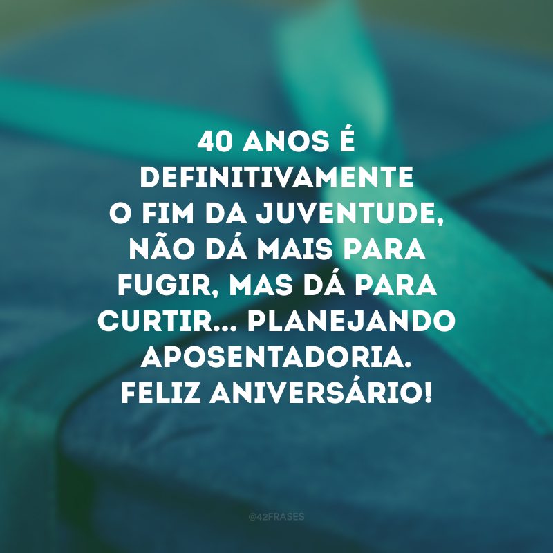 40 anos é definitivamente o fim da juventude, não dá mais para fugir, mas dá para curtir... Planejando aposentadoria. Feliz aniversário!