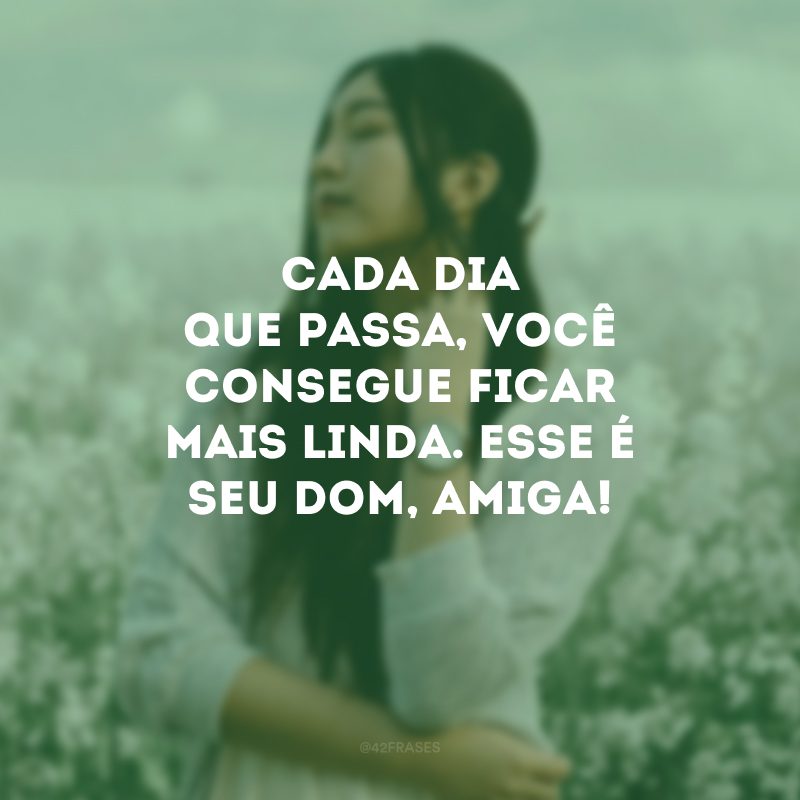 Cada dia que passa, você consegue ficar mais linda. Esse é seu dom, amiga!