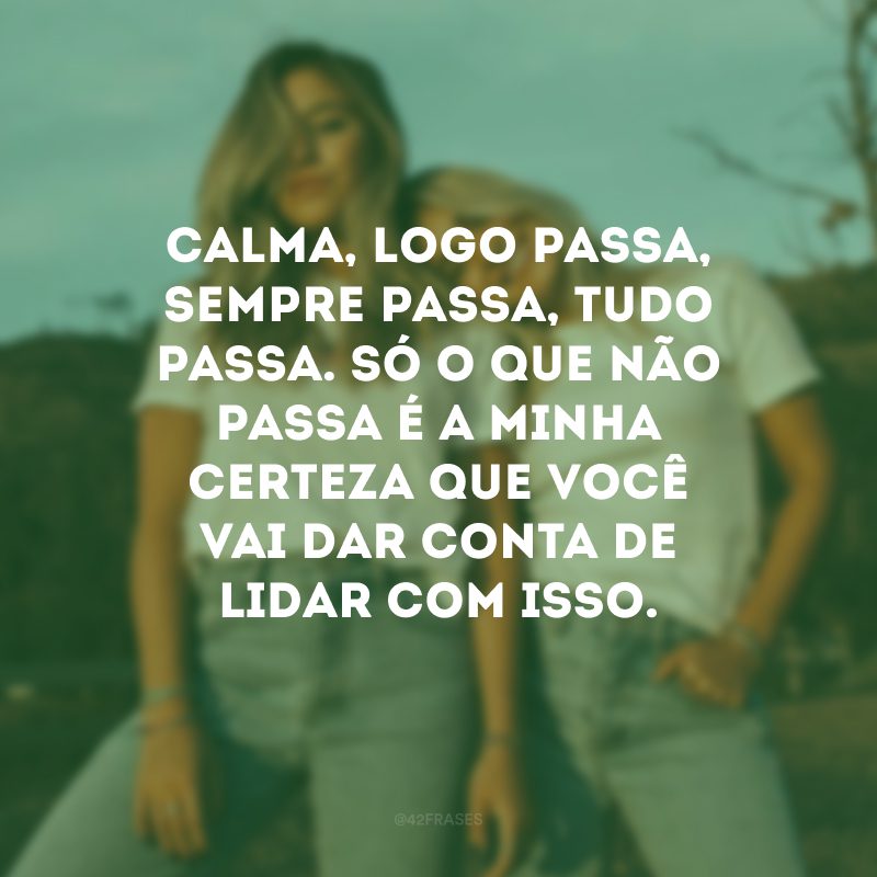 Calma, logo passa, sempre passa, tudo passa. Só o que não passa é a minha certeza que você vai dar conta de lidar com isso.