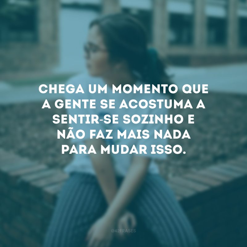 Chega um momento que a gente se acostuma a sentir-se sozinho e não faz mais nada para mudar isso.