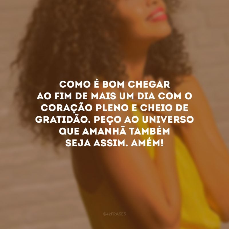 Como é bom chegar ao fim de mais um dia com o coração pleno e cheio de gratidão. Peço ao universo que amanhã também seja assim. Amém! 