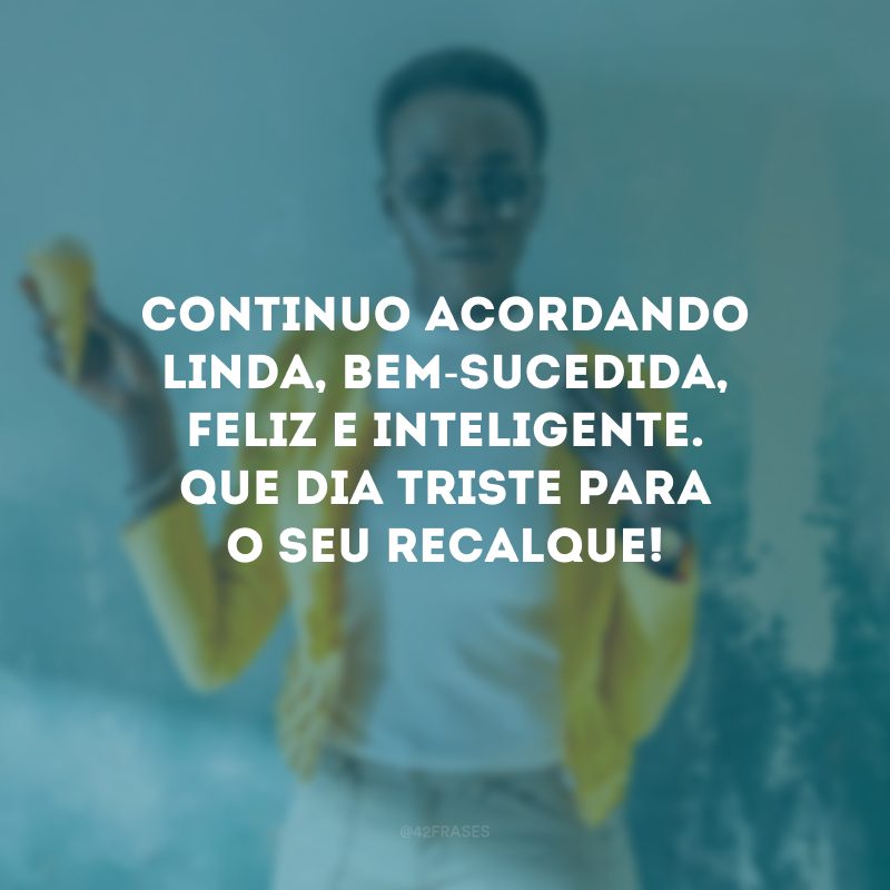 Continuo acordando linda, bem-sucedida, feliz e inteligente. Que dia triste para o seu recalque!