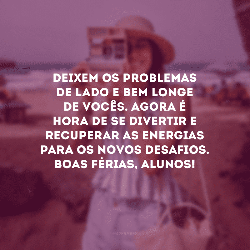 Deixem os problemas de lado e bem longe de vocês. Agora é hora de se divertir e recuperar as energias para os novos desafios. Boas férias, alunos!