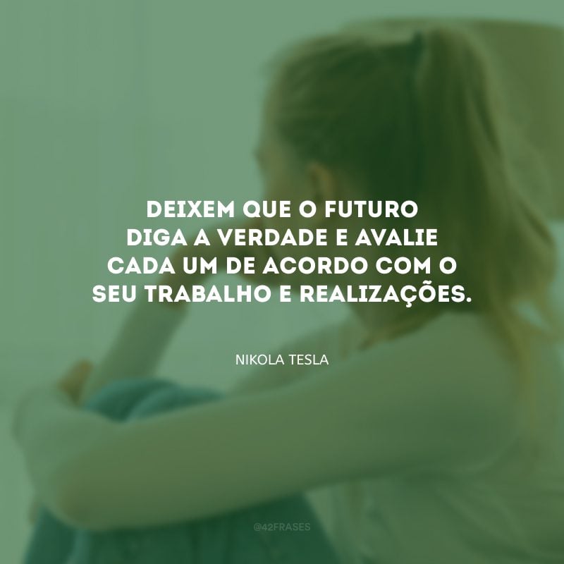 Deixem que o futuro diga a verdade e avalie cada um de acordo com o seu trabalho e realizações.