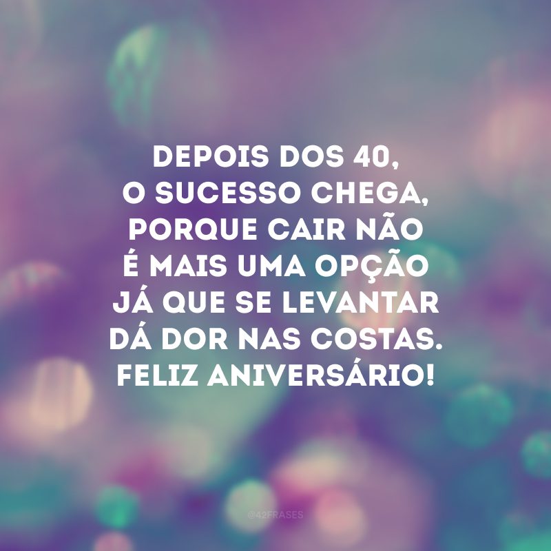 Depois dos 40, o sucesso chega, porque cair não é mais uma opção já que se levantar dá dor nas costas. Feliz aniversário!