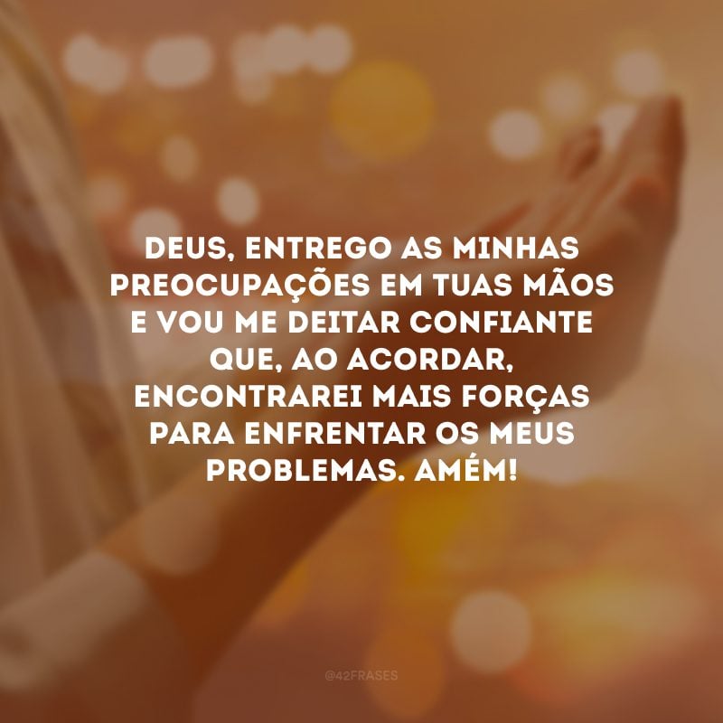 Deus, entrego as minhas preocupações em Tuas mãos e vou me deitar confiante que, ao acordar, encontrarei mais forças para enfrentar os meus problemas. Amém!