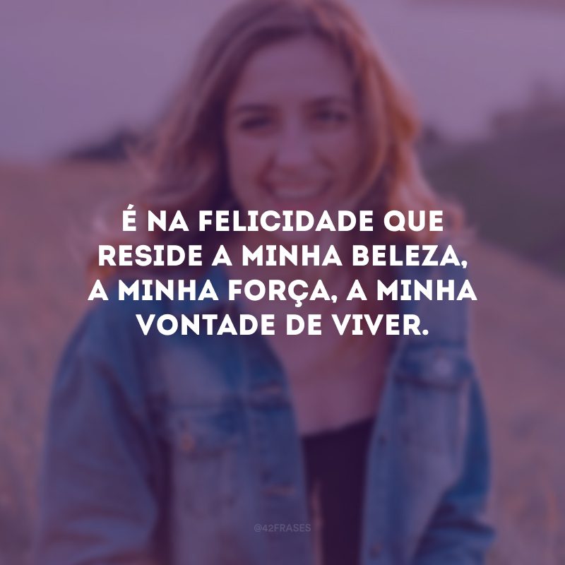 É na felicidade que reside a minha beleza, a minha força, a minha vontade de viver.