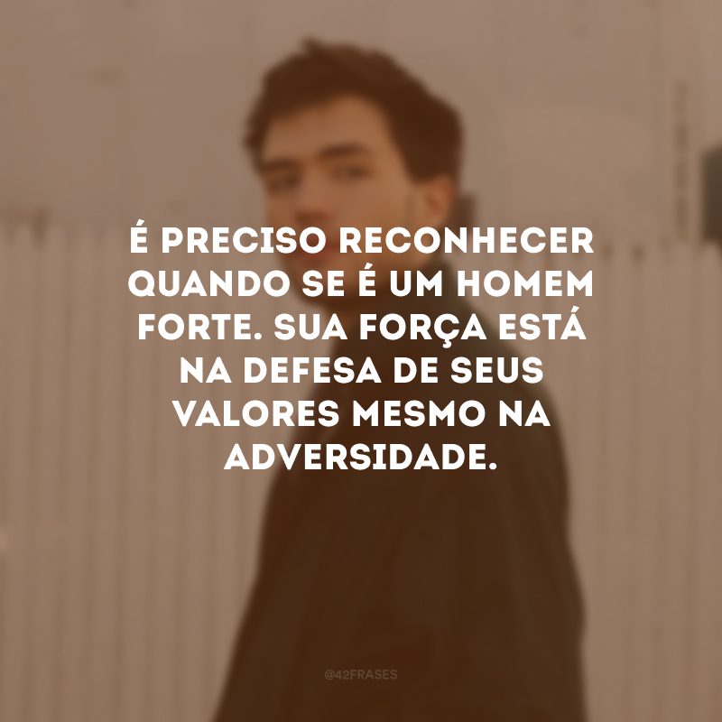 É preciso reconhecer quando se é um homem forte. Sua força está na defesa de seus valores mesmo na adversidade.