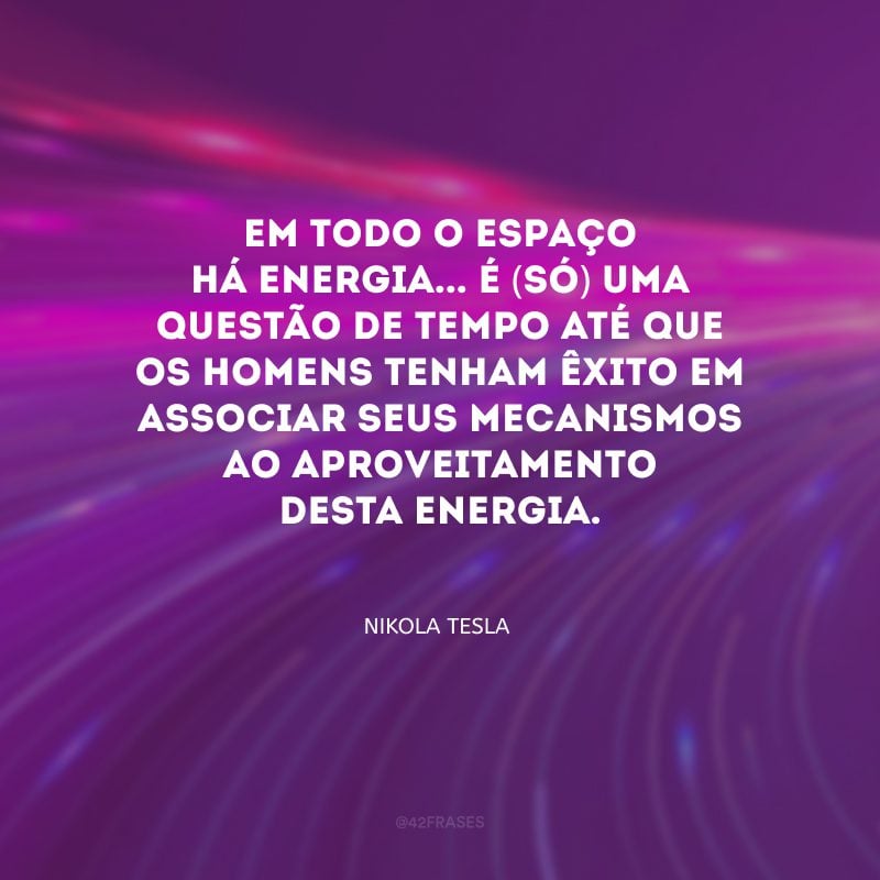 Em todo o espaço há energia... é (só) uma questão de tempo até que os homens tenham êxito em associar seus mecanismos ao aproveitamento desta energia.