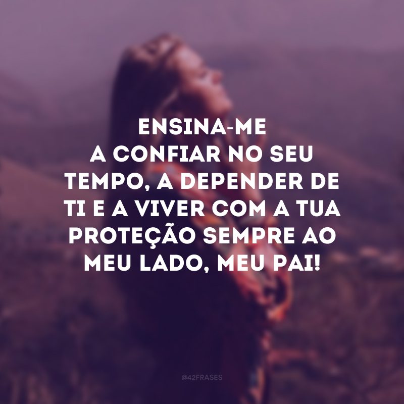 Ensina-me a confiar no seu tempo, a depender de Ti e a viver com a Tua proteção sempre ao meu lado, meu Pai!