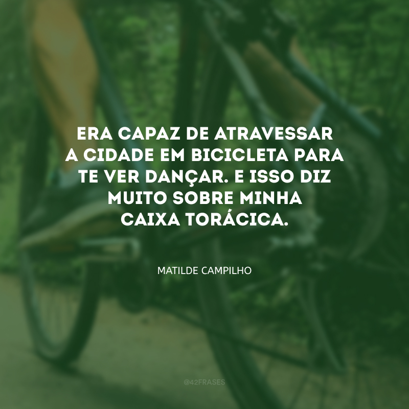 Era capaz de atravessar a cidade em bicicleta para te ver dançar. E isso diz muito sobre minha caixa torácica.