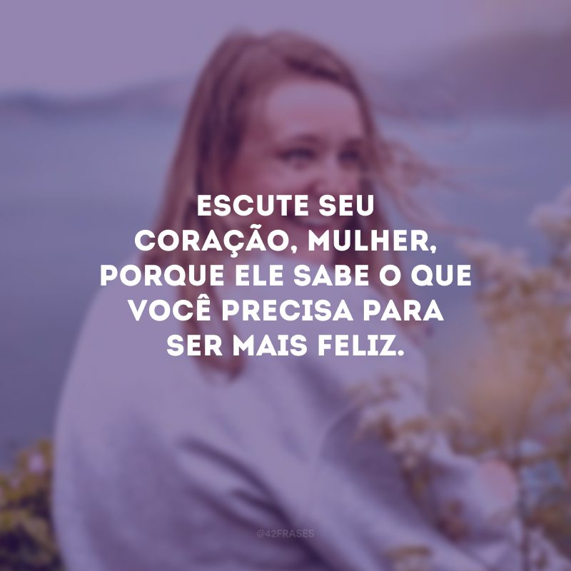 Escute seu coração, mulher, porque ele sabe o que você precisa para ser mais feliz.