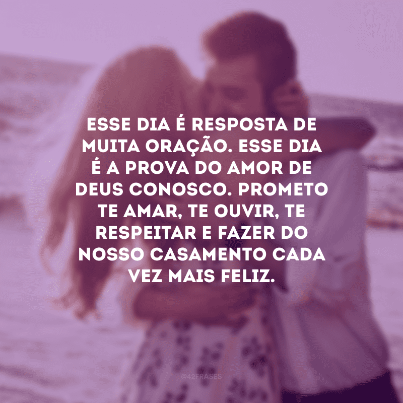 Esse dia é resposta de muita oração. Esse dia é a prova do amor de Deus conosco. Prometo te amar, te ouvir, te respeitar e fazer do nosso casamento cada vez mais feliz.