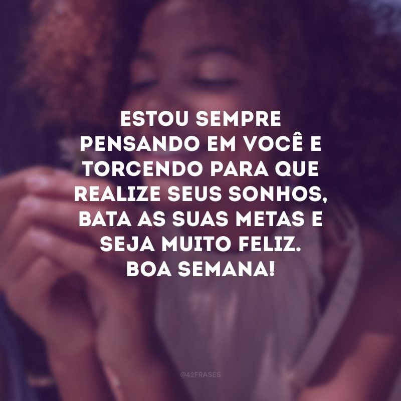 Estou sempre pensando em você e torcendo para que realize seus sonhos, bata as suas metas e seja muito feliz. Boa semana!