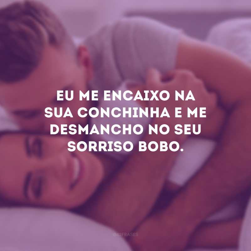 Eu me encaixo na sua conchinha e me desmancho no seu sorriso bobo.