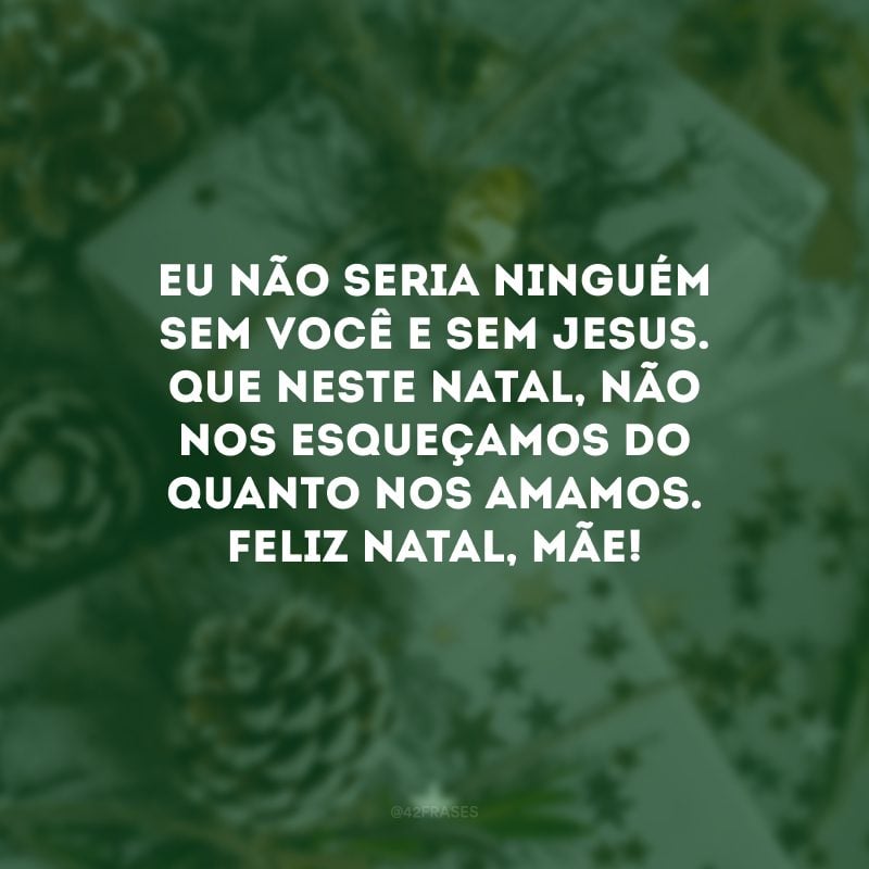 Eu não seria ninguém sem você e sem Jesus. Que neste Natal, não nos esqueçamos do quanto nos amamos. Feliz Natal, mãe!