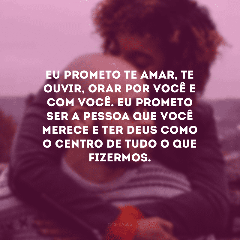 Eu prometo te amar, te ouvir, orar por você e com você. Eu prometo ser a pessoa que você merece e ter Deus como o centro de tudo o que fizermos.