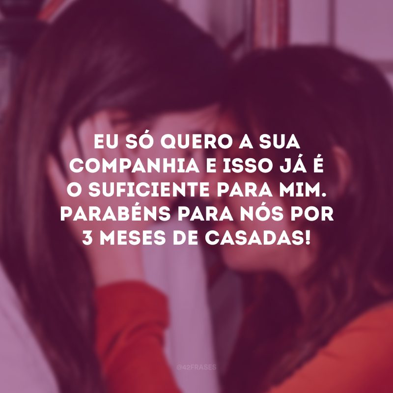 Eu só quero a sua companhia e isso já é o suficiente para mim. Parabéns para nós por 3 meses de casadas!