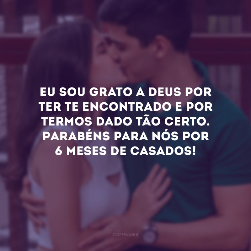 Eu sou grato a Deus por ter te encontrado e por termos dado tão certo. Parabéns para nós por 6 meses de casados!