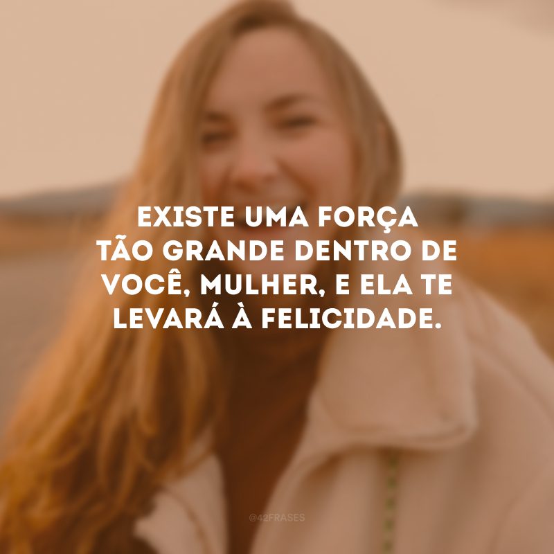 Existe uma força tão grande dentro de você, mulher, e ela te levará à felicidade.