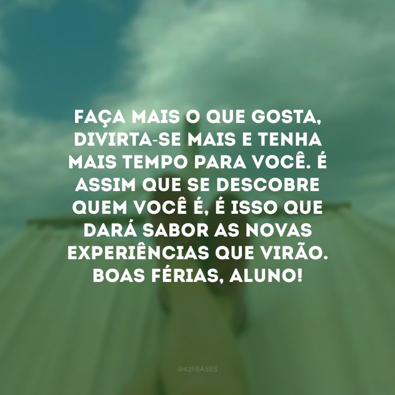 Faça mais o que gosta, divirta-se mais e tenha mais tempo para você. É assim que se descobre quem você é, é isso que dará sabor as novas experiências que virão. Boas férias, aluno! 