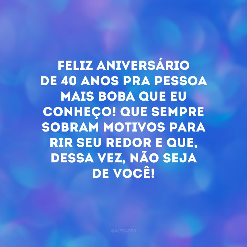 Feliz aniversário de 40 anos pra pessoa mais boba que eu conheço! Que sempre sobram motivos para rir seu redor e que, dessa vez, não seja de você!