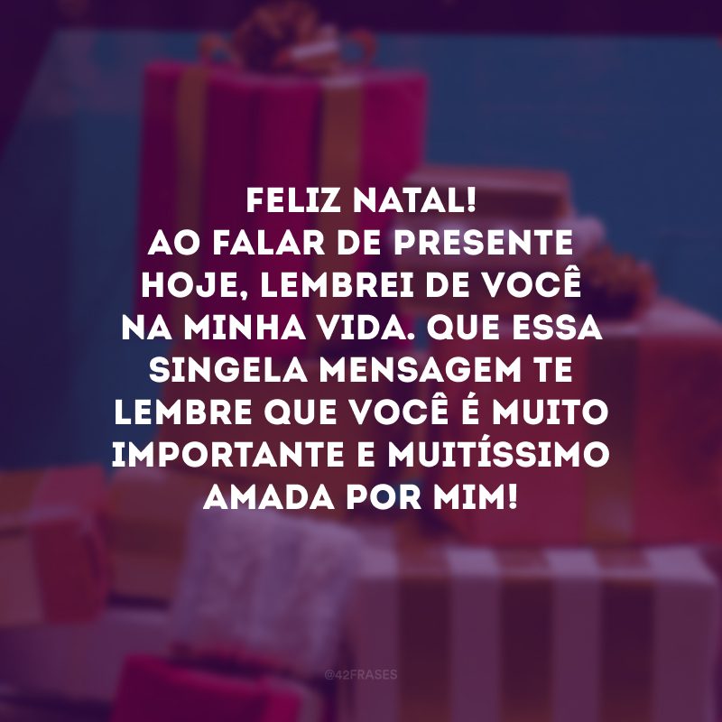 Feliz Natal! Ao falar de presente hoje, lembrei de você na minha vida. Que essa singela mensagem te lembre que você é muito importante e muitíssimo amada por mim!