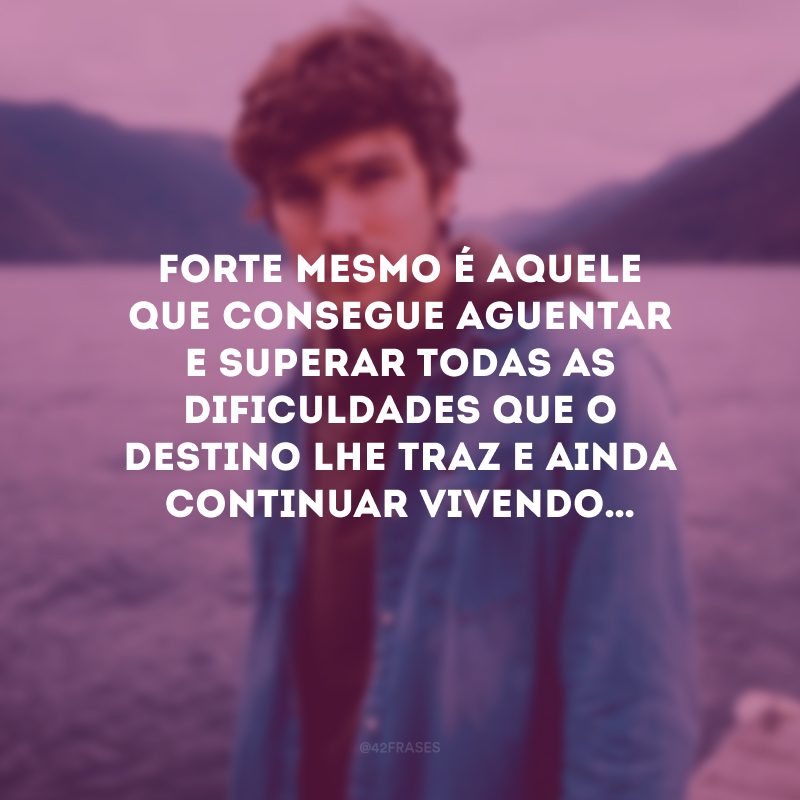 Forte mesmo é aquele que consegue aguentar e superar todas as dificuldades que o destino lhe traz e ainda continuar vivendo…