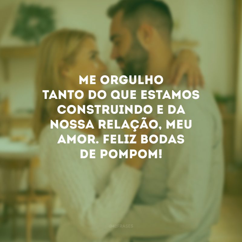 Me orgulho tanto do que estamos construindo e da nossa relação, meu amor. Feliz bodas de pompom!