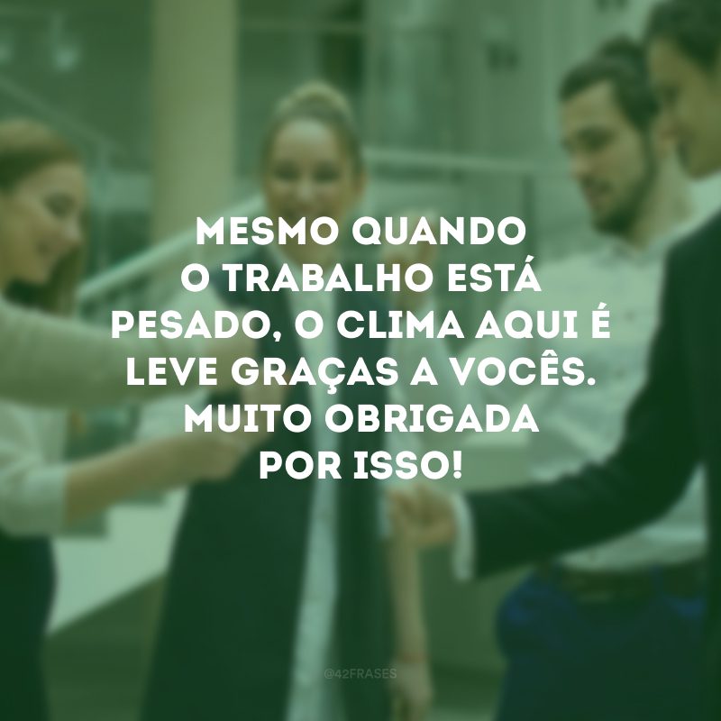 Mesmo quando o trabalho está pesado, o clima aqui é leve graças a vocês. Muito obrigada por isso!