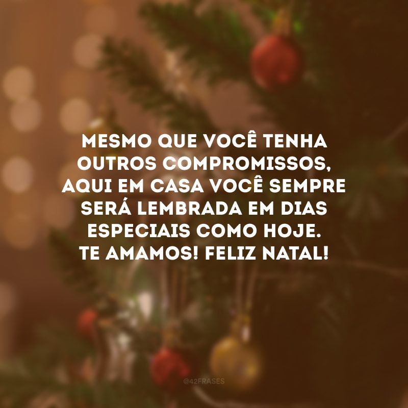 Mesmo que você tenha outros compromissos, aqui em casa você sempre será lembrada em dias especiais como hoje. Te amamos! Feliz Natal!