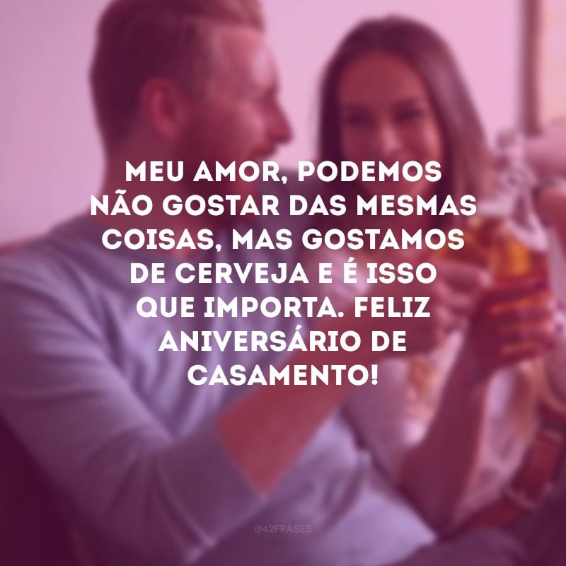 Meu amor, podemos não gostar das mesmas coisas, mas gostamos de cerveja e é isso que importa. Feliz aniversário de casamento!