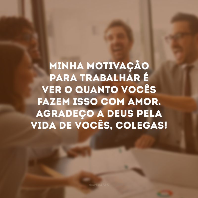 Minha motivação para trabalhar é ver o quanto vocês fazem isso com amor. Agradeço a Deus pela vida de vocês, colegas!