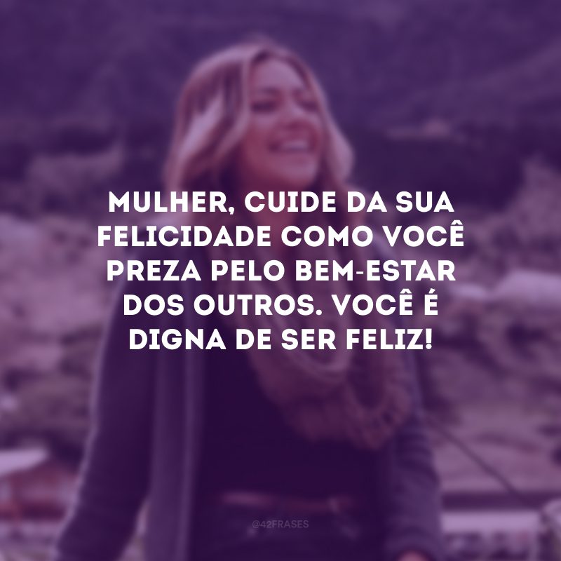 Mulher, cuide da sua felicidade como você preza pelo bem-estar dos outros. Você é digna de ser feliz!