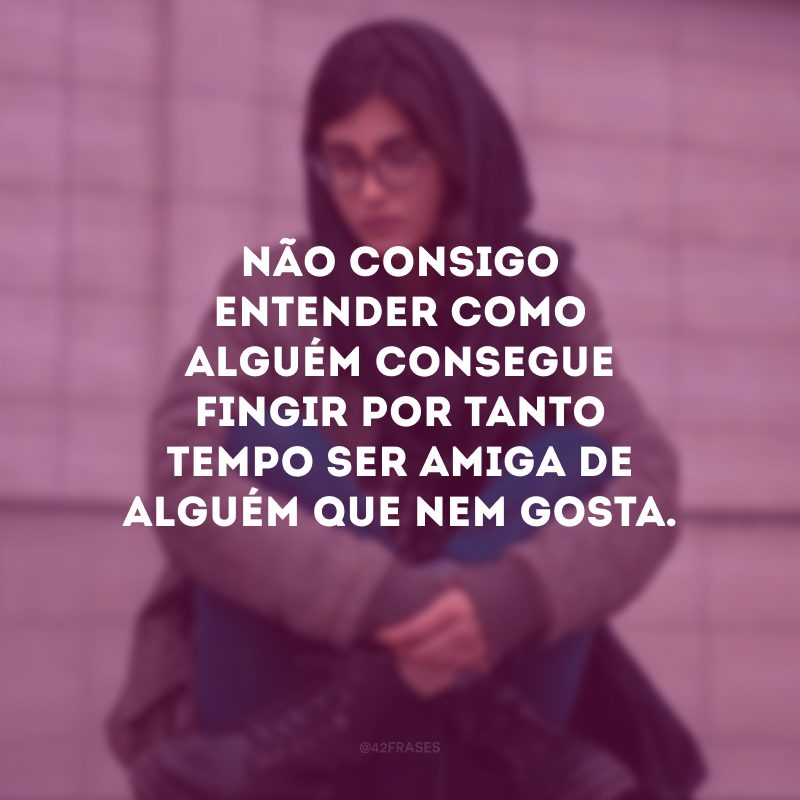 Não consigo entender como alguém consegue fingir por tanto tempo ser amiga de alguém que nem gosta.